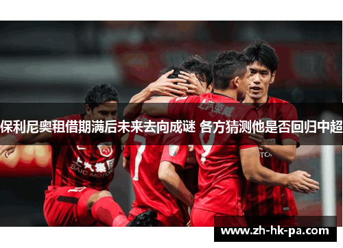 保利尼奥租借期满后未来去向成谜 各方猜测他是否回归中超
