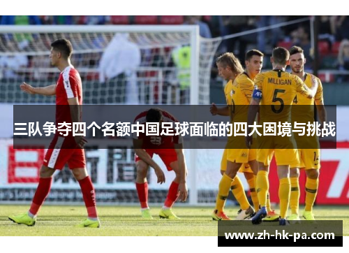 三队争夺四个名额中国足球面临的四大困境与挑战