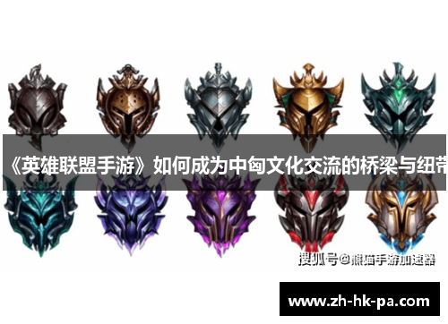 《英雄联盟手游》如何成为中匈文化交流的桥梁与纽带