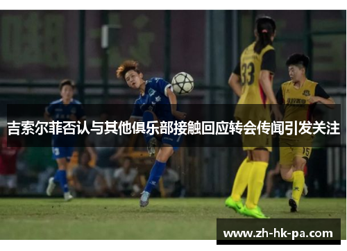 吉索尔菲否认与其他俱乐部接触回应转会传闻引发关注
