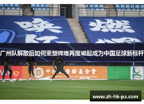 广州队解散后如何重塑辉煌再度崛起成为中国足球新标杆