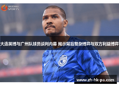 大连英博与广州队球员谈判内幕 揭示背后复杂博弈与双方利益博弈