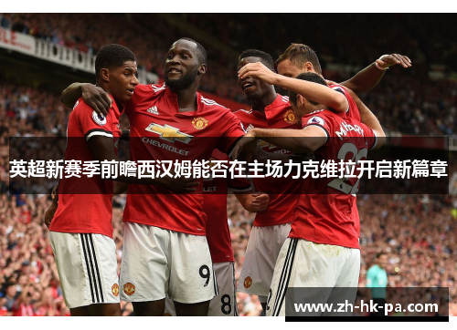 英超新赛季前瞻西汉姆能否在主场力克维拉开启新篇章