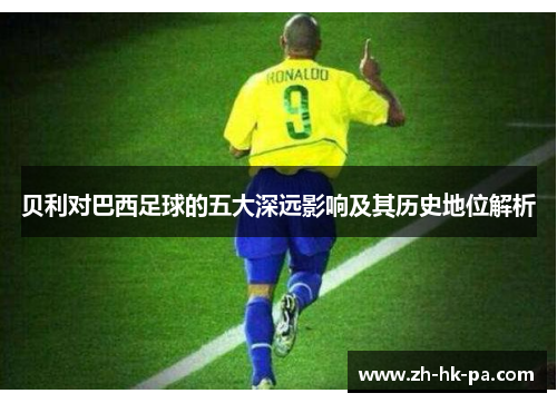 贝利对巴西足球的五大深远影响及其历史地位解析