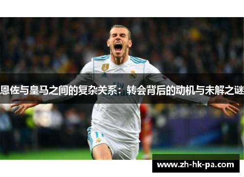 恩佐与皇马之间的复杂关系：转会背后的动机与未解之谜
