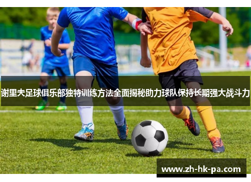 谢里夫足球俱乐部独特训练方法全面揭秘助力球队保持长期强大战斗力