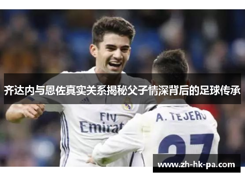 齐达内与恩佐真实关系揭秘父子情深背后的足球传承 齐达内与恩佐真实关系揭秘父子情深背后的足球传承