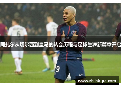 阿扎尔从切尔西到皇马的转会历程与足球生涯新篇章开启