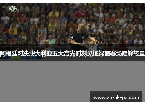 阿根廷对决澳大利亚五大高光时刻见证绿茵赛场巅峰较量