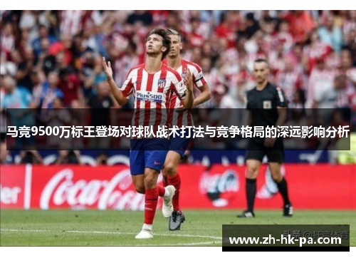 马竞9500万标王登场对球队战术打法与竞争格局的深远影响分析