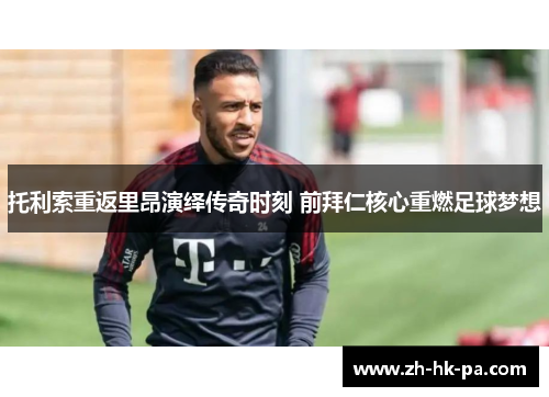 托利索重返里昂演绎传奇时刻 前拜仁核心重燃足球梦想 托利索重返里昂演绎传奇时刻 前拜仁核心重燃足球梦想