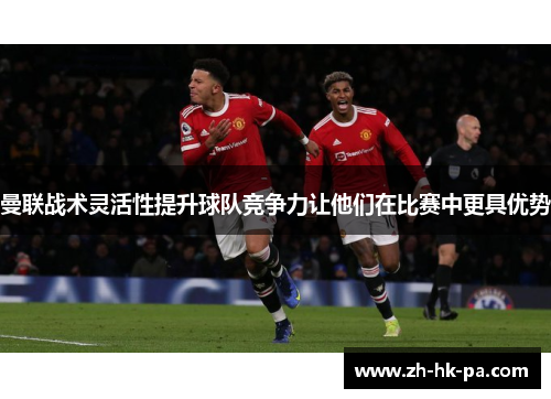 曼联战术灵活性提升球队竞争力让他们在比赛中更具优势 曼联战术灵活性提升球队竞争力让他们在比赛中更具优势