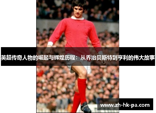 英超传奇人物的崛起与辉煌历程：从乔治贝斯特到亨利的伟大故事