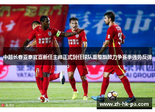 中超长春亚泰官宣新任主帅正式到任球队重整旗鼓力争赛季强势反弹