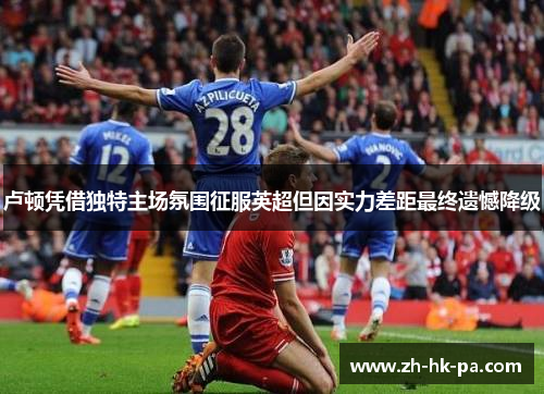 卢顿凭借独特主场氛围征服英超但因实力差距最终遗憾降级