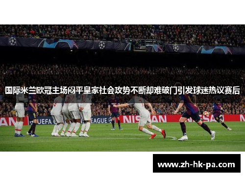 国际米兰欧冠主场闷平皇家社会攻势不断却难破门引发球迷热议赛后