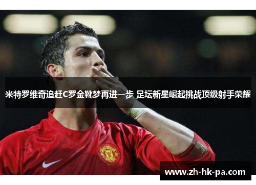 米特罗维奇追赶C罗金靴梦再进一步 足坛新星崛起挑战顶级射手荣耀 米特罗维奇追赶C罗金靴梦再进一步 足坛新星崛起挑战顶级射手荣耀