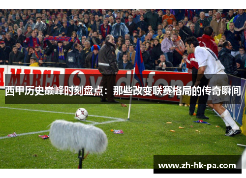 西甲历史巅峰时刻盘点:那些改变联赛格局的传奇瞬间