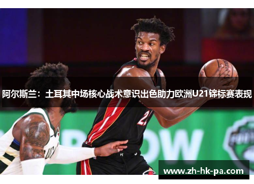 阿尔斯兰：土耳其中场核心战术意识出色助力欧洲U21锦标赛表现