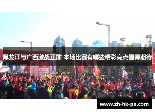 黑龙江与广西激战正酣 本场比赛有哪些精彩亮点值得期待