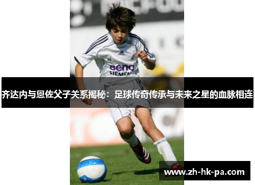齐达内与恩佐父子关系揭秘:足球传奇传承与未来之星的血脉相连
