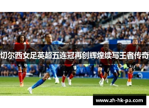 切尔西女足英超五连冠再创辉煌续写王者传奇 切尔西女足英超五连冠再创辉煌续写王者传奇