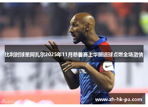 比利时球星阿扎尔2025年11月慈善赛上华丽运球点燃全场激情