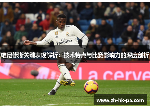 维尼修斯关键表现解析:技术特点与比赛影响力的深度剖析