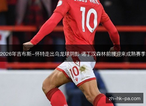 2026年吉布斯-怀特走出乌龙球阴影 诺丁汉森林前腰迎来成熟赛季 2026年吉布斯-怀特走出乌龙球阴影 诺丁汉森林前腰迎来成熟赛季